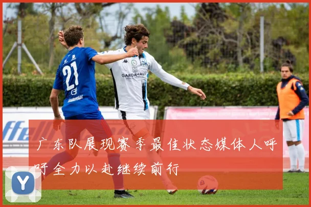 广东队展现赛季最佳状态媒体人呼吁全力以赴继续前行