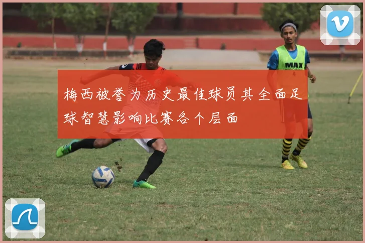 梅西被誉为历史最佳球员其全面足球智慧影响比赛各个层面