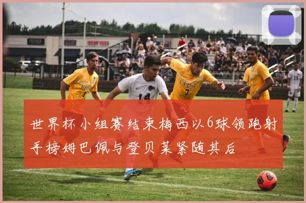 世界杯小组赛结束梅西以6球领跑射手榜姆巴佩与登贝莱紧随其后