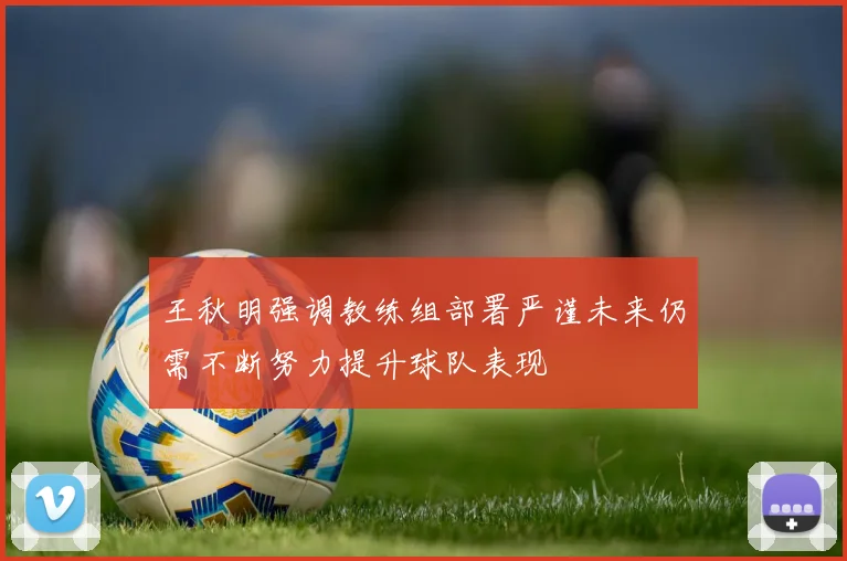 王秋明强调教练组部署严谨未来仍需不断努力提升球队表现