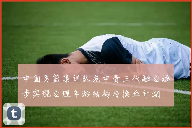 中国男篮集训队老中青三代融合逐步实现合理年龄结构与换血计划
