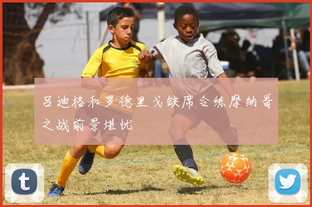 吕迪格和罗德里戈缺席合练摩纳哥之战前景堪忧