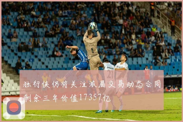 独行侠仍将关注浓眉交易动态合同剩余三年价值17357亿