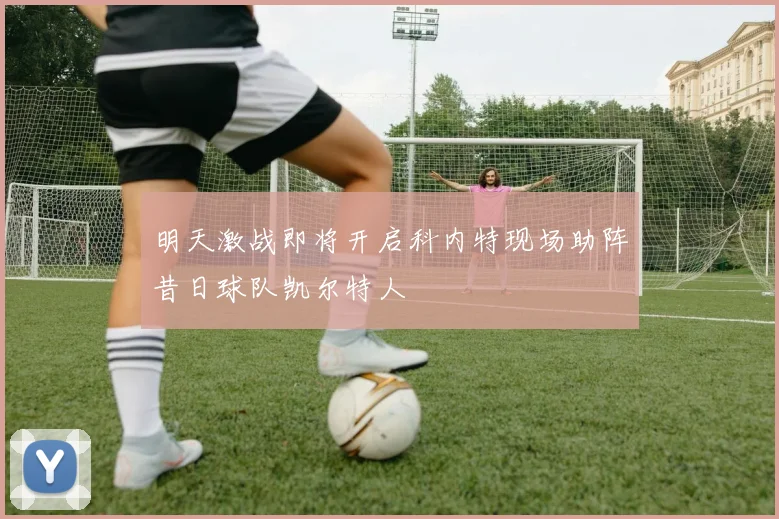 明天激战即将开启科内特现场助阵昔日球队凯尔特人