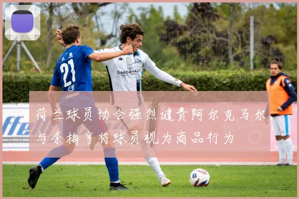 荷兰球员协会强烈谴责阿尔克马尔与奈梅亨将球员视为商品行为
