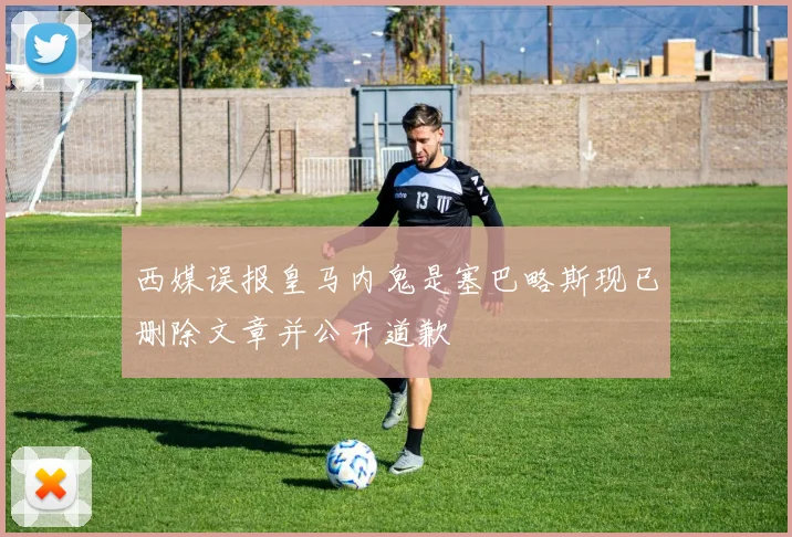 西媒误报皇马内鬼是塞巴略斯现已删除文章并公开道歉