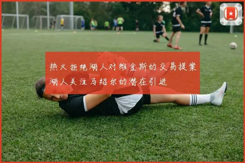 热火拒绝湖人对维金斯的交易提案湖人关注马绍尔的潜在引进