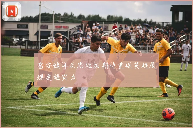 富安健洋反思短板期待重返英超展现更强实力