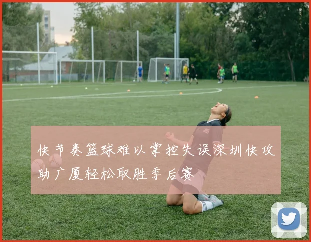 快节奏篮球难以掌控失误深圳快攻助广厦轻松取胜季后赛