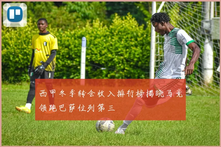 西甲冬季转会收入排行榜揭晓马竞领跑巴萨位列第三