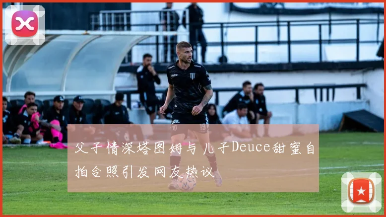 父子情深塔图姆与儿子Deuce甜蜜自拍合照引发网友热议