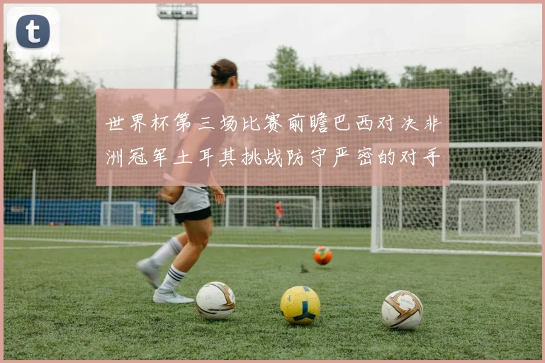 世界杯第三场比赛前瞻巴西对决非洲冠军土耳其挑战防守严密的对手