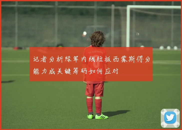 记者分析绿军内线短板西蒙斯得分能力成关键筹码如何应对
