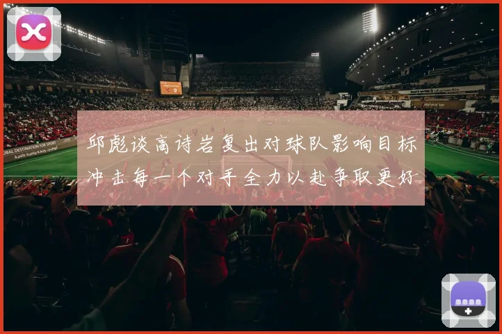 邱彪谈高诗岩复出对球队影响目标冲击每一个对手全力以赴争取更好成绩