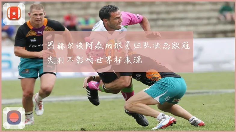 图赫尔谈阿森纳球员归队状态欧冠失利不影响世界杯表现