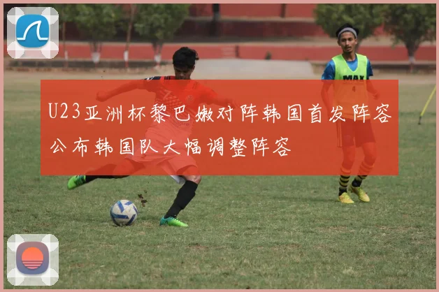U23亚洲杯黎巴嫩对阵韩国首发阵容公布韩国队大幅调整阵容