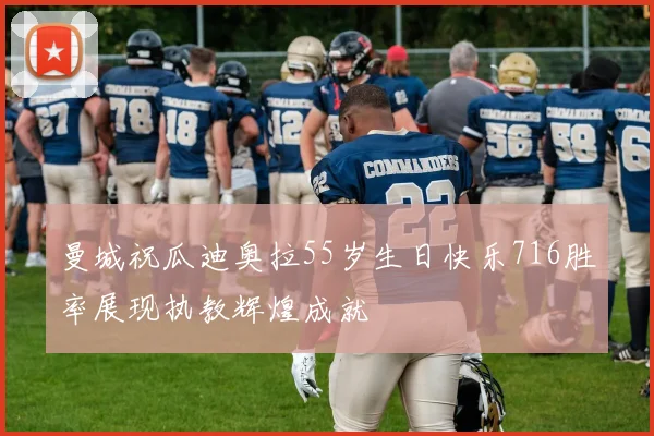 曼城祝瓜迪奥拉55岁生日快乐716胜率展现执教辉煌成就
