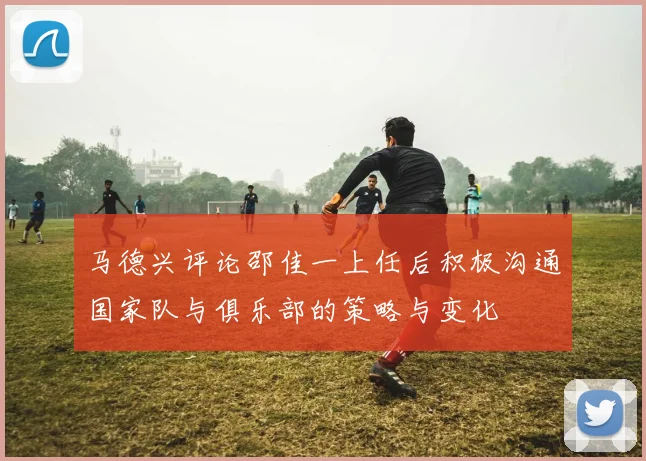 马德兴评论邵佳一上任后积极沟通国家队与俱乐部的策略与变化